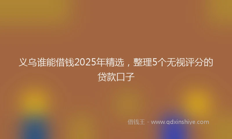 义乌谁能借钱2025年精选，整理5个无视评分的贷款口子