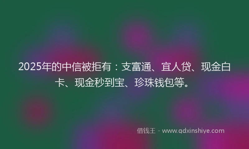 2025年的中信被拒有：支富通、宜人贷、现金白卡、现金秒到宝、珍珠钱包等。