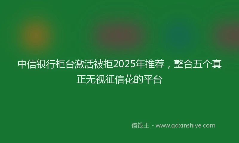 中信银行柜台激活被拒2025年推荐，整合五个真正无视征信花的平台