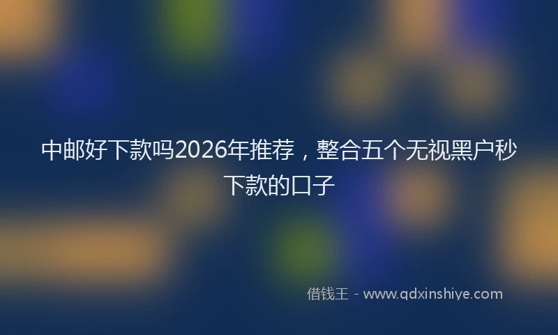 中邮好下款吗2026年推荐，整合五个无视黑户秒下款的口子