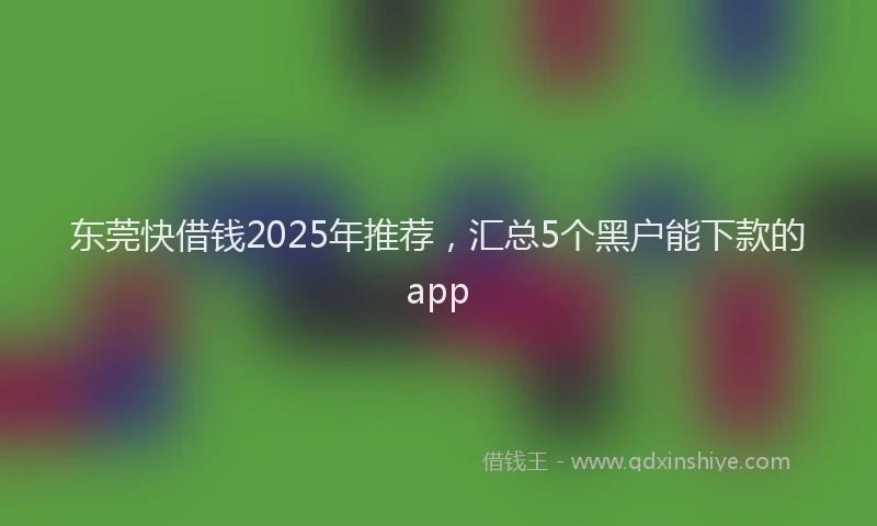 东莞快借钱2025年推荐，汇总5个黑户能下款的app