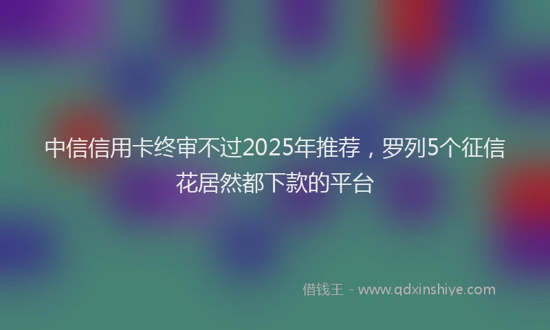 中信信用卡终审不过2025年推荐，罗列5个征信花居然都下款的平台