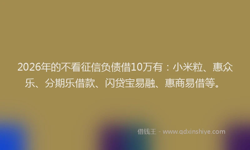 2026年的不看征信负债借10万有：小米粒、惠众乐、分期乐借款、闪贷宝易融、惠商易借等。