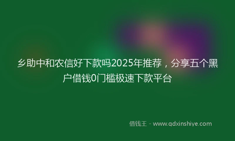 乡助中和农信好下款吗2025年推荐，分享五个黑户借钱0门槛极速下款平台