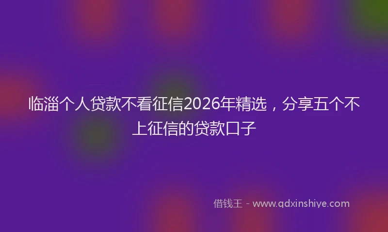 临淄个人贷款不看征信2026年精选，分享五个不上征信的贷款口子