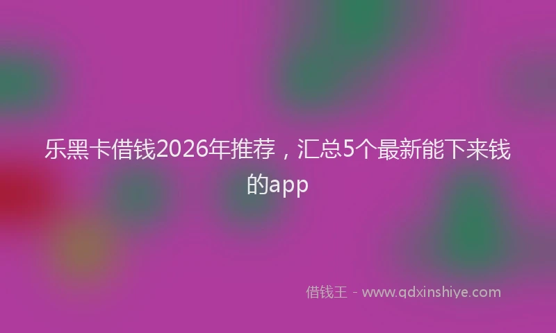 乐黑卡借钱2026年推荐，汇总5个最新能下来钱的app