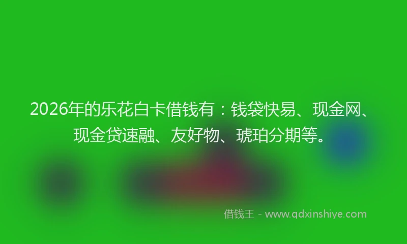 2026年的乐花白卡借钱有：钱袋快易、现金网、现金贷速融、友好物、琥珀分期等。