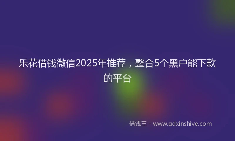 乐花借钱微信2025年推荐，整合5个黑户能下款的平台
