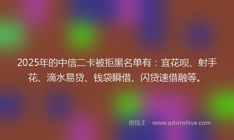 2025年的中信二卡被拒黑名单有:宜花呗、射手花、滴水易贷、钱袋瞬借、闪贷速借融等。