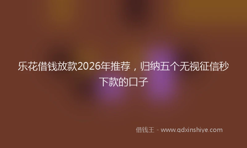 乐花借钱放款2026年推荐，归纳五个无视征信秒下款的口子