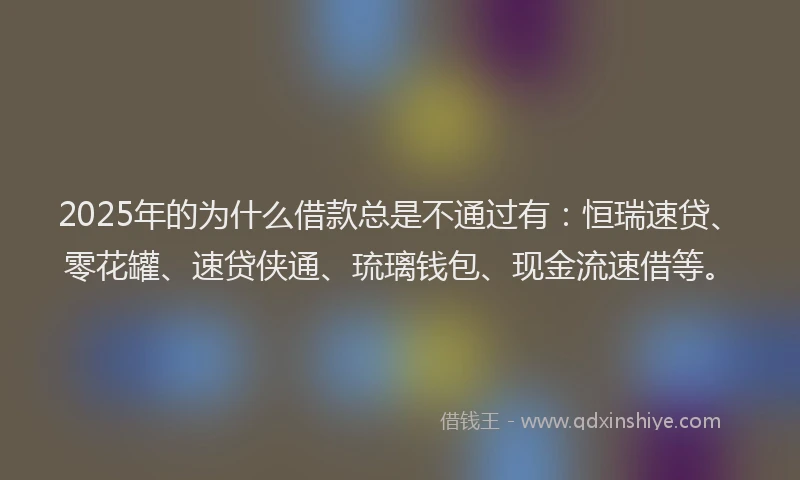 2025年的为什么借款总是不通过有：恒瑞速贷、零花罐、速贷侠通、琉璃钱包、现金流速借等。