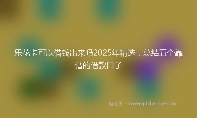 乐花卡可以借钱出来吗2025年精选，总结五个靠谱的借款口子