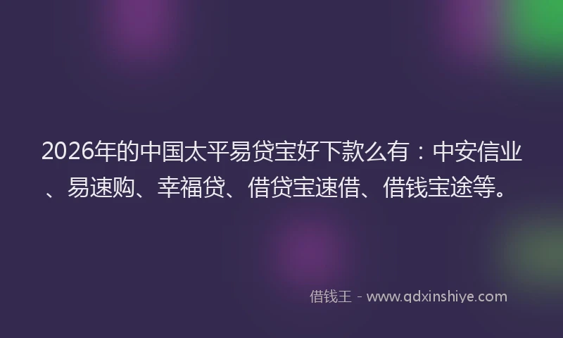 2026年的中国太平易贷宝好下款么有：中安信业、易速购、幸福贷、借贷宝速借、借钱宝途等。