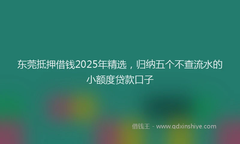东莞抵押借钱2025年精选,归纳五个不查流水的小额度贷款口子