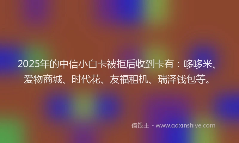 2025年的中信小白卡被拒后收到卡有：哆哆米、爱物商城、时代花、友福租机、瑞泽钱包等。