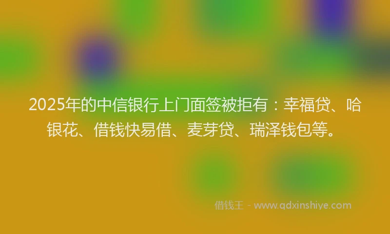 2025年的中信银行上门面签被拒有：幸福贷、哈银花、借钱快易借、麦芽贷、瑞泽钱包等。