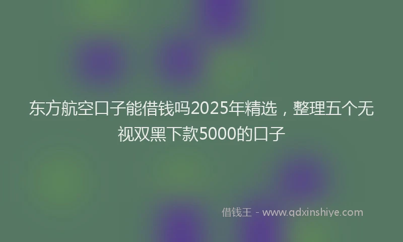 东方航空口子能借钱吗2025年精选，整理五个无视双黑下款5000的口子