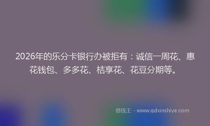 2026年的乐分卡银行办被拒有：诚信一周花、惠花钱包、多多花、桔享花、花豆分期等。