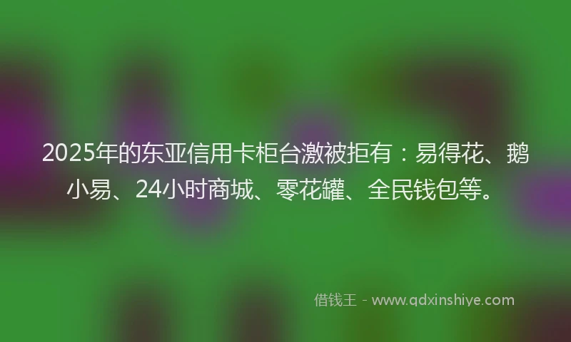 2025年的东亚信用卡柜台激被拒有：易得花、鹅小易、24小时商城、零花罐、全民钱包等。