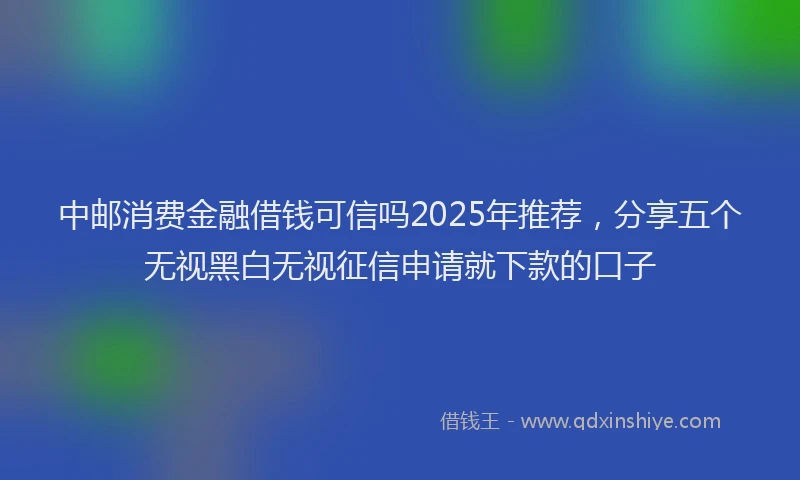 中邮消费金融借钱可信吗2025年推荐，分享五个无视黑白无视征信申请就下款的口子