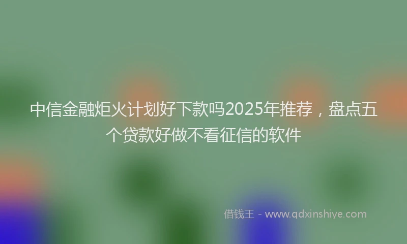 中信金融炬火计划好下款吗2025年推荐，盘点五个贷款好做不看征信的软件
