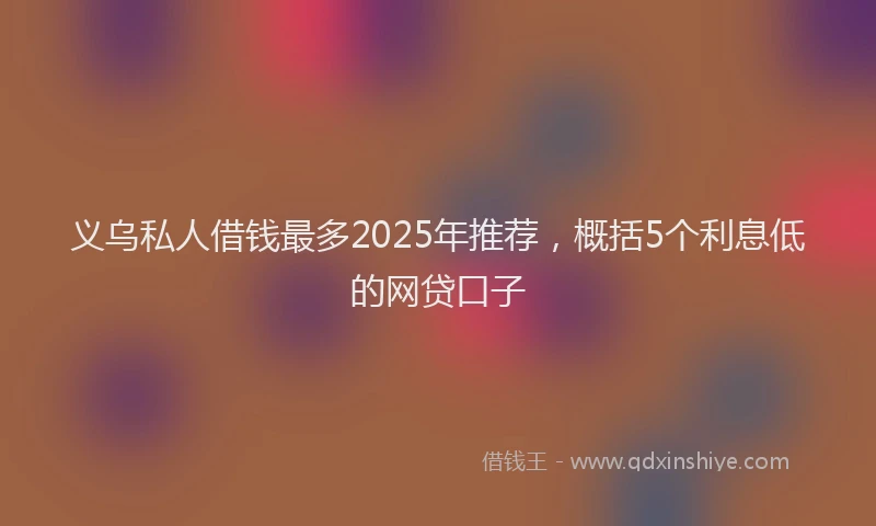 义乌私人借钱最多2025年推荐，概括5个利息低的网贷口子