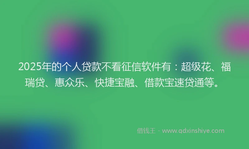 2025年的个人贷款不看征信软件有：超级花、福瑞贷、惠众乐、快捷宝融、借款宝速贷通等。