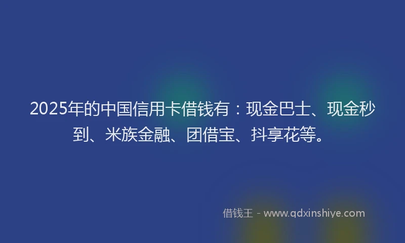 2025年的中国信用卡借钱有：现金巴士、现金秒到、米族金融、团借宝、抖享花等。