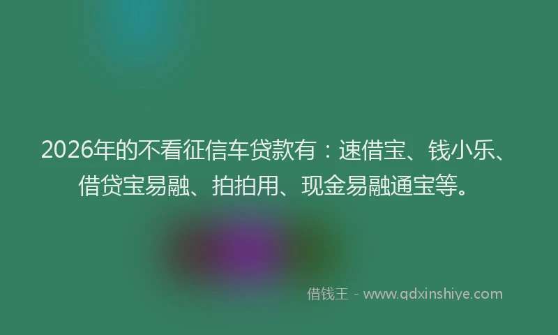 2026年的不看征信车贷款有：速借宝、钱小乐、借贷宝易融、拍拍用、现金易融通宝等。