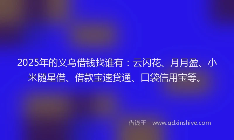 2025年的义乌借钱找谁有：云闪花、月月盈、小米随星借、借款宝速贷通、口袋信用宝等。