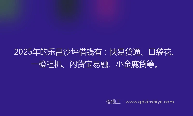 2025年的乐昌沙坪借钱有：快易贷通、口袋花、一橙租机、闪贷宝易融、小金鹿贷等。