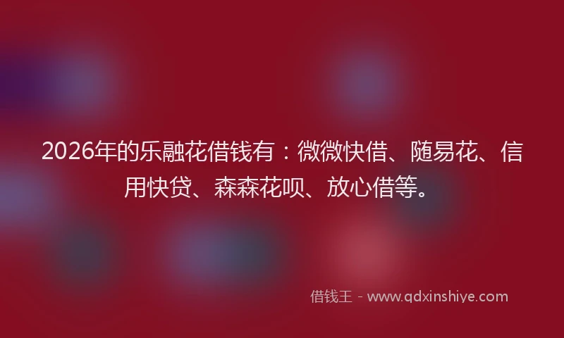 2026年的乐融花借钱有：微微快借、随易花、信用快贷、森森花呗、放心借等。