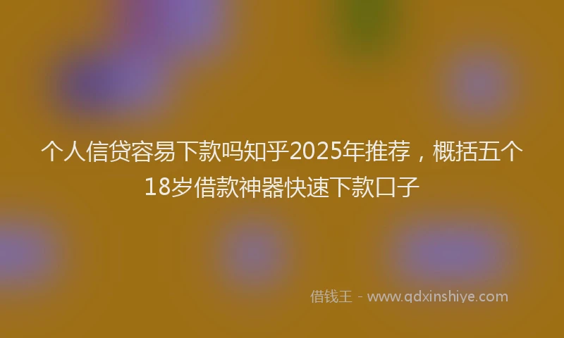 个人信贷容易下款吗知乎2025年推荐，概括五个18岁借款神器快速下款口子