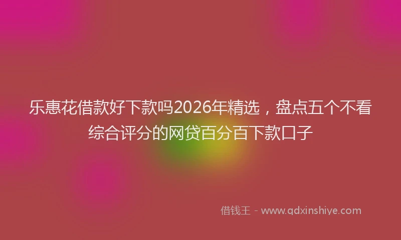 乐惠花借款好下款吗2026年精选，盘点五个不看综合评分的网贷百分百下款口子