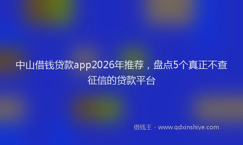 中山借钱贷款app2026年推荐，盘点5个真正不查征信的贷款平台