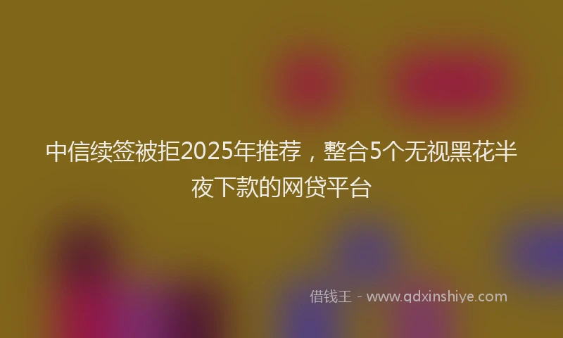 中信续签被拒2025年推荐，整合5个无视黑花半夜下款的网贷平台