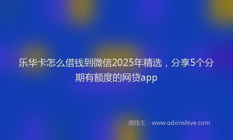 乐华卡怎么借钱到微信2025年精选，分享5个分期有额度的网贷app