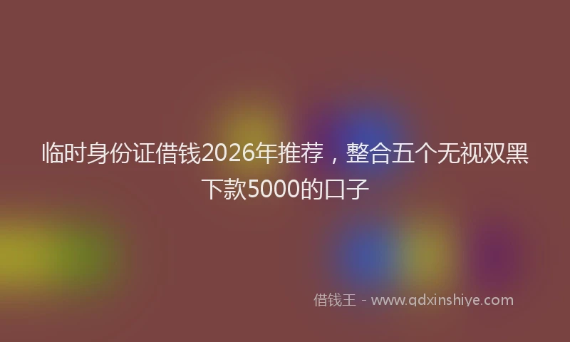 临时身份证借钱2026年推荐,整合五个无视双黑下款5000的口子