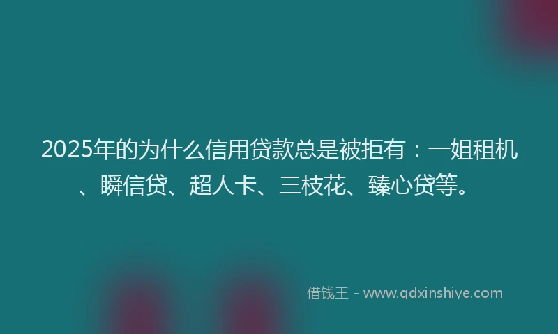 2025年的为什么信用贷款总是被拒有：一姐租机、瞬信贷、超人卡、三枝花、臻心贷等。