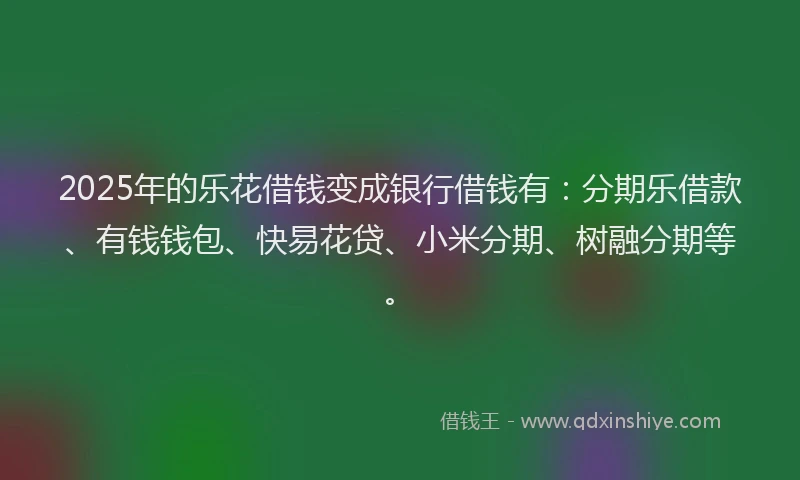 2025年的乐花借钱变成银行借钱有：分期乐借款、有钱钱包、快易花贷、小米分期、树融分期等。