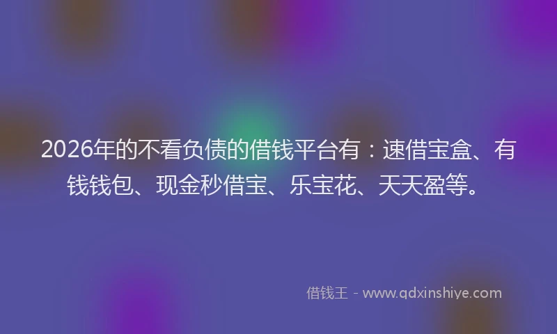 2026年的不看负债的借钱平台有：速借宝盒、有钱钱包、现金秒借宝、乐宝花、天天盈等。