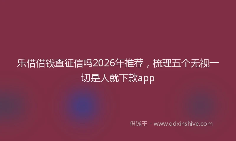 乐借借钱查征信吗2026年推荐，梳理五个无视一切是人就下款app
