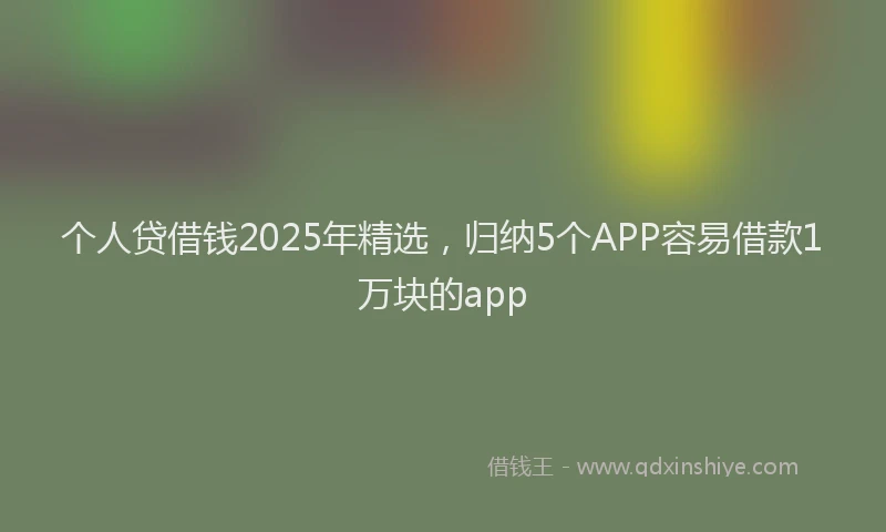 个人贷借钱2025年精选，归纳5个APP容易借款1万块的app