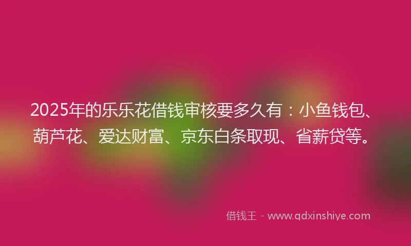 2025年的乐乐花借钱审核要多久有：小鱼钱包、葫芦花、爱达财富、京东白条取现、省薪贷等。