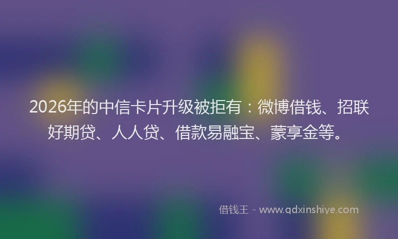 2026年的中信卡片升级被拒有：微博借钱、招联好期贷、人人贷、借款易融宝、蒙享金等。
