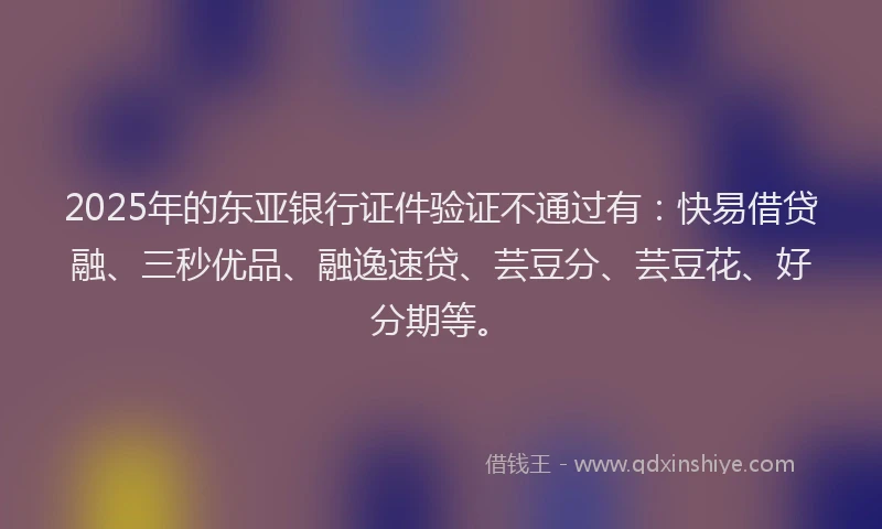 2025年的东亚银行证件验证不通过有：快易借贷融、三秒优品、融逸速贷、芸豆分、芸豆花、好分期等。