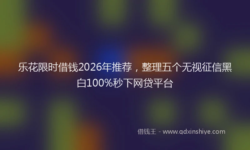 乐花限时借钱2026年推荐，整理五个无视征信黑白100%秒下网贷平台