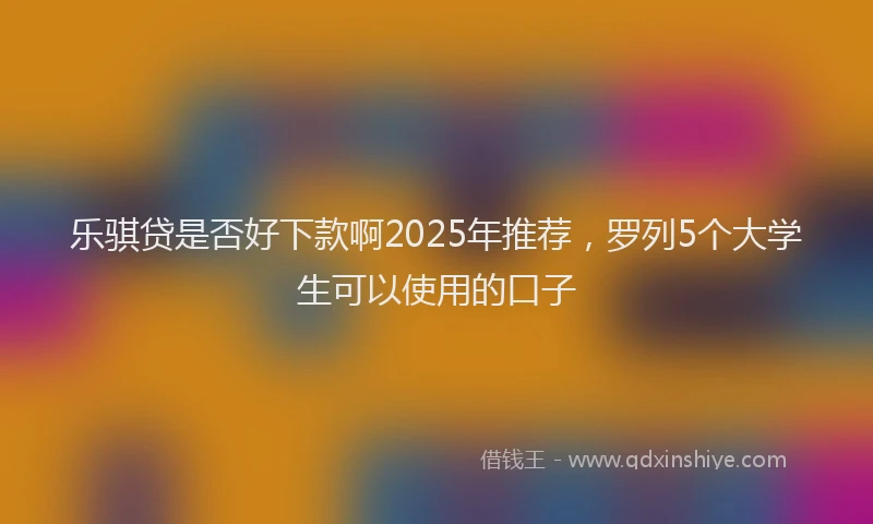 乐骐贷是否好下款啊2025年推荐，罗列5个大学生可以使用的口子