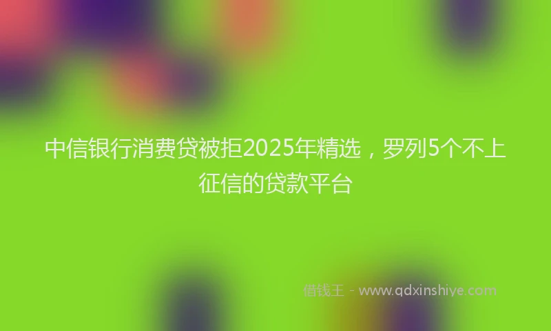 中信银行消费贷被拒2025年精选，罗列5个不上征信的贷款平台
