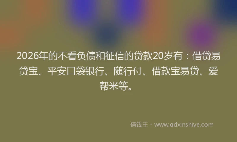 2026年的不看负债和征信的贷款20岁有：借贷易贷宝、平安口袋银行、随行付、借款宝易贷、爱帮米等。